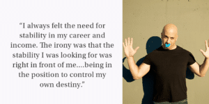 Image with white man in black shirt on the right side, left side text reads, "“I always felt the need for stability in my career and income. The irony was that the stability I was looking for was right in front of me....being in the position to control my own destiny.”