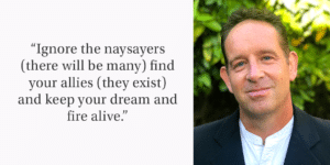 Image with quote on the left side that reads, “Ignore the naysayers (there will be many) find your allies (they exist) and keep your dream and fire alive.” Right side is headshot of a white man in a black jacket.