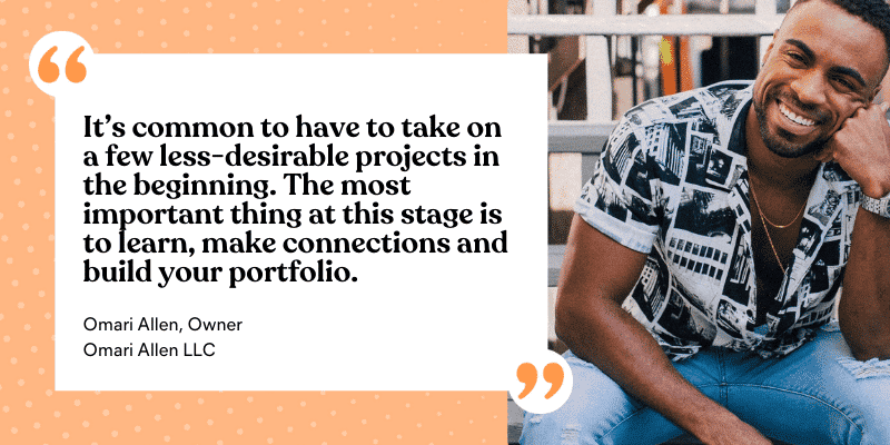 Omari Allen gives this advice: It's common to have o take on a few less-desirable projects in the beginning. The most important thing at this stage is to learn, make connections, and build your portfolio.
